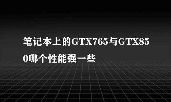 笔记本上的GTX765与GTX850哪个性能强一些