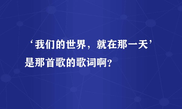 ‘我们的世界，就在那一天’是那首歌的歌词啊？