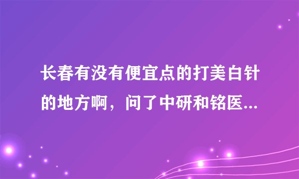 长春有没有便宜点的打美白针的地方啊，问了中研和铭医，都一万多到三万多不等，太贵了。