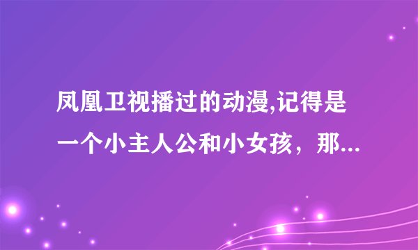 凤凰卫视播过的动漫,记得是一个小主人公和小女孩，那个小女孩是个妖精，主人公是勇士，