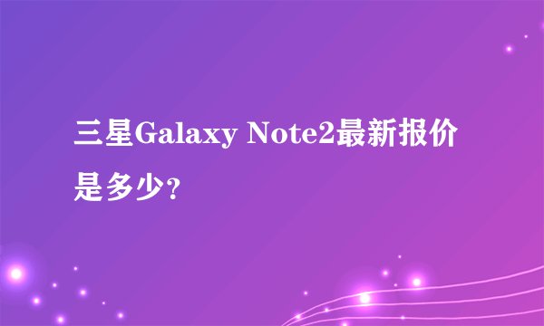 三星Galaxy Note2最新报价是多少？