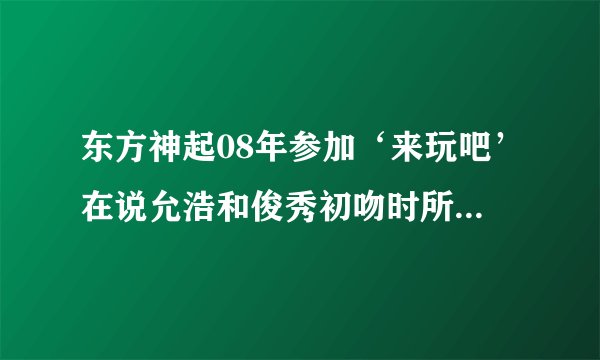 东方神起08年参加‘来玩吧’在说允浩和俊秀初吻时所放的背景音乐分别是神起的哪两首歌？