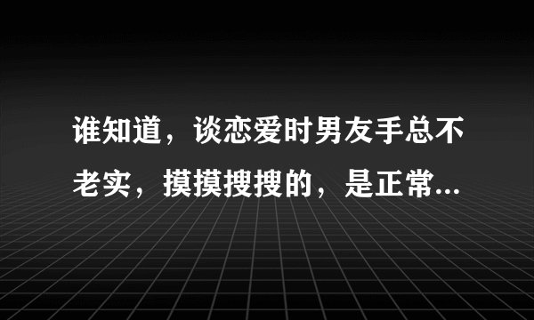 谁知道，谈恋爱时男友手总不老实，摸摸搜搜的，是正常的吗？这样的男生好吗？