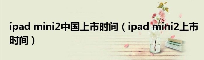 ipadmini2中国上市时间ipadmini2上市时间