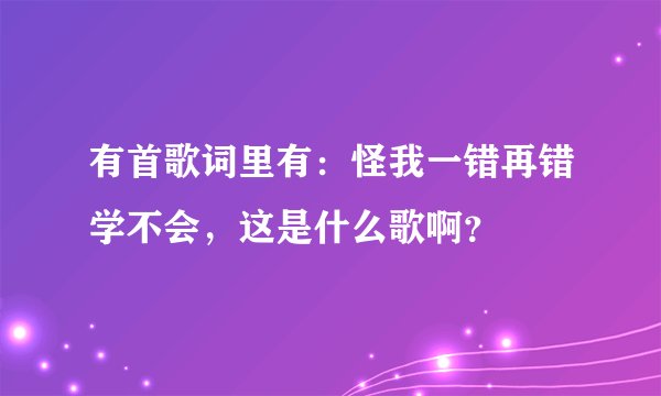 有首歌词里有：怪我一错再错学不会，这是什么歌啊？
