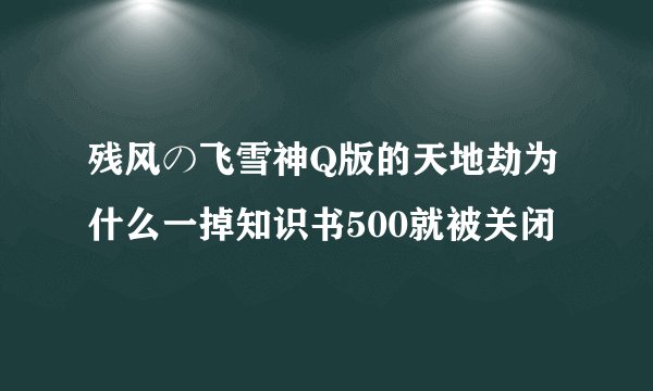 残风の飞雪神Q版的天地劫为什么一掉知识书500就被关闭