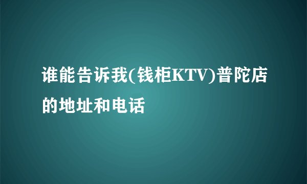 谁能告诉我(钱柜KTV)普陀店的地址和电话