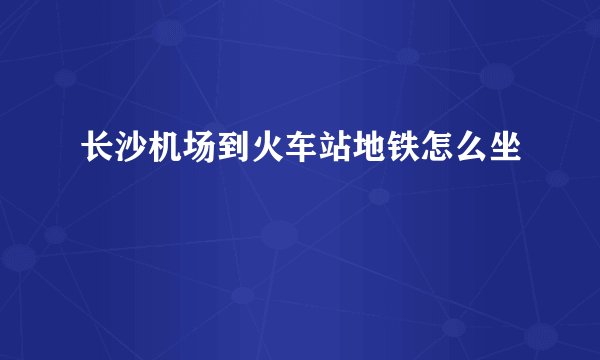 长沙机场到火车站地铁怎么坐