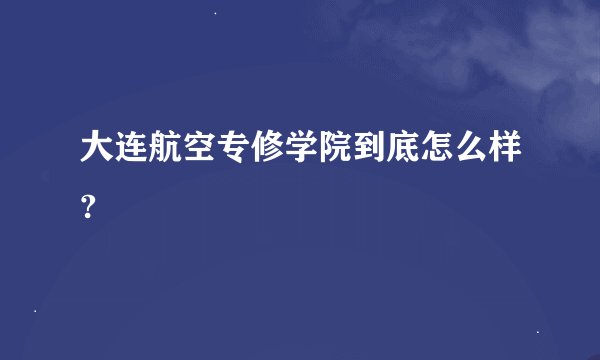 大连航空专修学院到底怎么样?