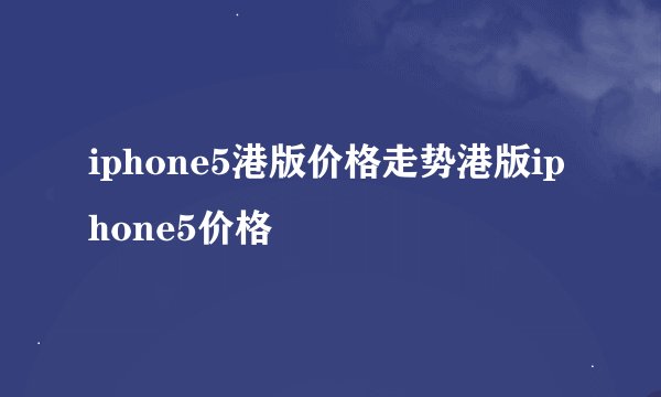iphone5港版价格走势港版iphone5价格