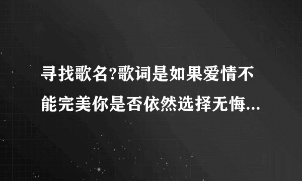 寻找歌名?歌词是如果爱情不能完美你是否依然选择无悔.不论你说要去哪里我相信那是天堂一样的美丽