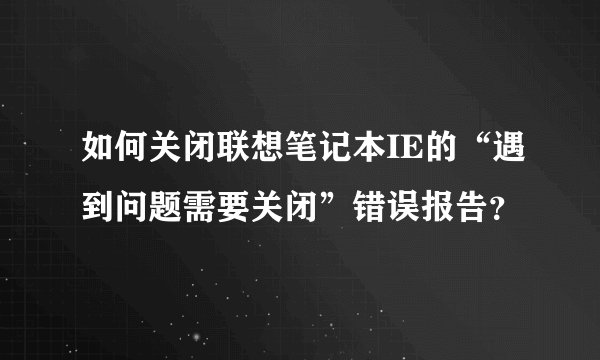 如何关闭联想笔记本IE的“遇到问题需要关闭”错误报告？