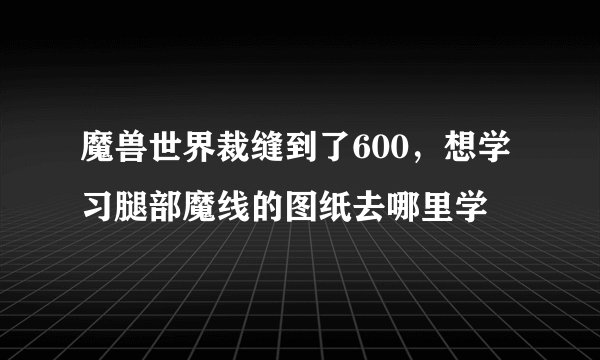 魔兽世界裁缝到了600，想学习腿部魔线的图纸去哪里学