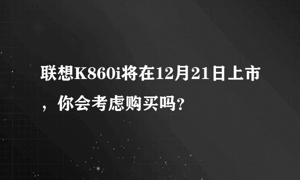 联想K860i将在12月21日上市，你会考虑购买吗？