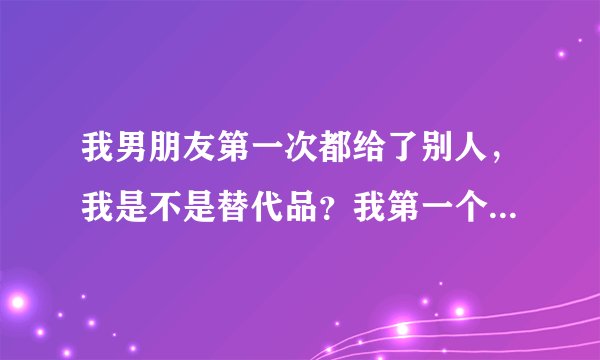 我男朋友第一次都给了别人，我是不是替代品？我第一个不是他，但是我对那个人没什么感情，真正喜欢过的人