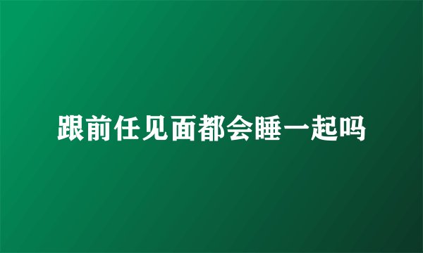 跟前任见面都会睡一起吗