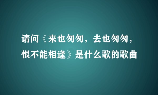 请问《来也匆匆，去也匆匆，恨不能相逢》是什么歌的歌曲