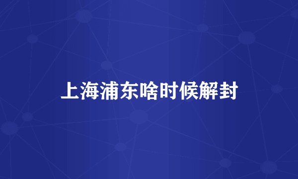 上海浦东啥时候解封