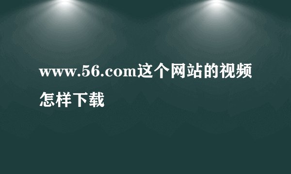 www.56.com这个网站的视频怎样下载