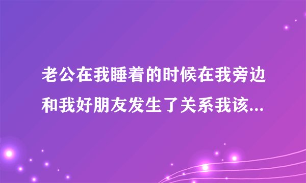 老公在我睡着的时候在我旁边和我好朋友发生了关系我该怎么办？？？