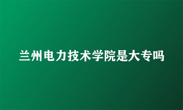 兰州电力技术学院是大专吗