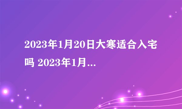 2023年1月20日大寒适合入宅吗 2023年1月入宅黄道吉日一览