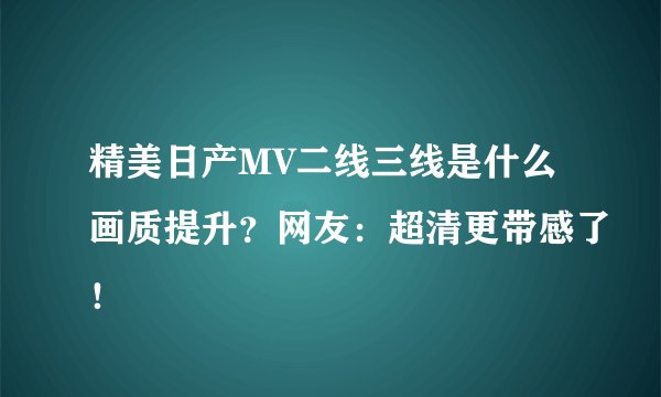 精美日产MV二线三线是什么画质提升？网友：超清更带感了！