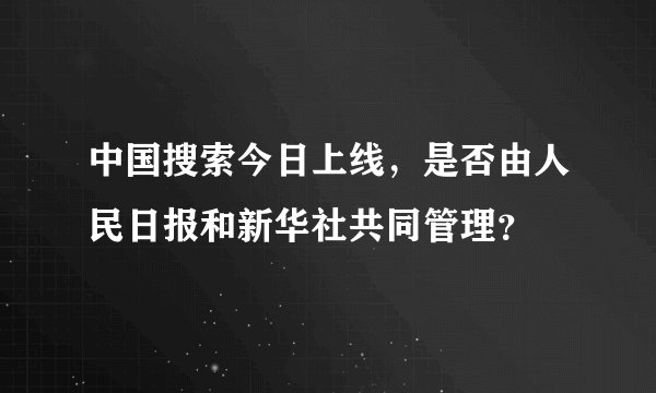 中国搜索今日上线，是否由人民日报和新华社共同管理？