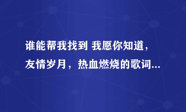 谁能帮我找到 我愿你知道，友情岁月，热血燃烧的歌词粤语翻译 都是郑伊健唱的 最好是字的