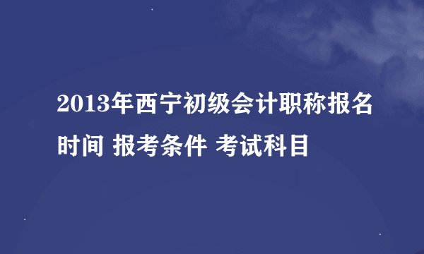 2013年西宁初级会计职称报名时间 报考条件 考试科目