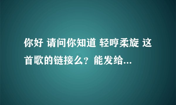 你好 请问你知道 轻哼柔旋 这首歌的链接么？能发给我么 谢谢啦
