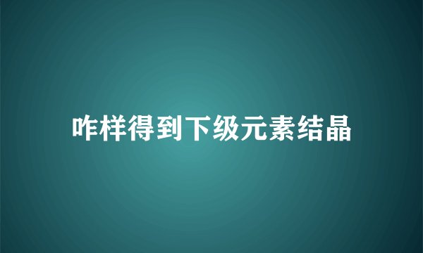 咋样得到下级元素结晶