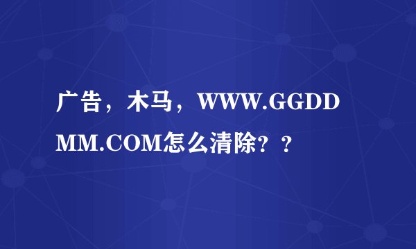 广告，木马，WWW.GGDDMM.COM怎么清除？？