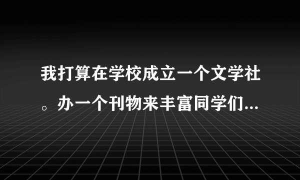 我打算在学校成立一个文学社。办一个刊物来丰富同学们的业余生活。请大家帮忙起一个响亮的名字。