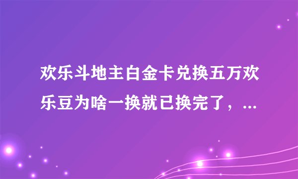 欢乐斗地主白金卡兑换五万欢乐豆为啥一换就已换完了，都几点换那，骗人的吧