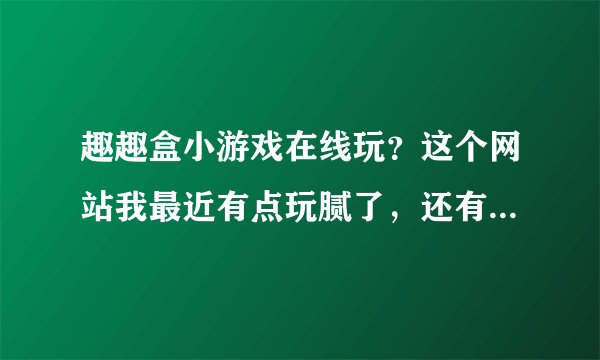 趣趣盒小游戏在线玩？这个网站我最近有点玩腻了，还有没有别的网站推荐一下？
