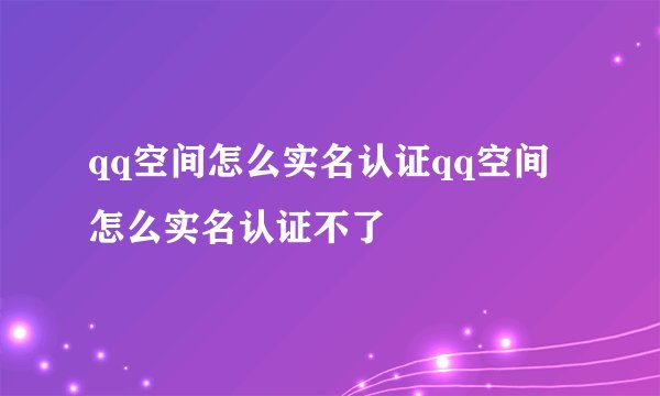 qq空间怎么实名认证qq空间怎么实名认证不了