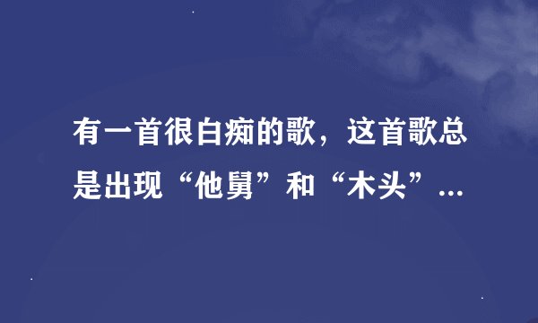 有一首很白痴的歌，这首歌总是出现“他舅”和“木头”这两个歌词，这是什么白痴歌？