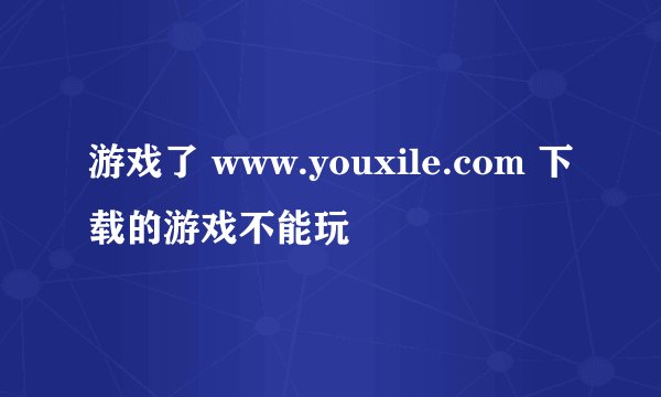 游戏了 www.youxile.com 下载的游戏不能玩