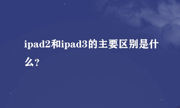 ipad2和ipad3的主要区别是什么？