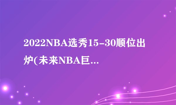 2022NBA选秀15-30顺位出炉(未来NBA巨星即将闪亮登场！)