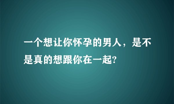一个想让你怀孕的男人，是不是真的想跟你在一起?