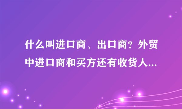 什么叫进口商、出口商？外贸中进口商和买方还有收货人是同一个概念吗？举例说明