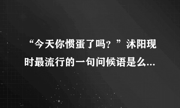 “今天你惯蛋了吗？”沭阳现时最流行的一句问候语是么?那是为什么有这个问候语呢?