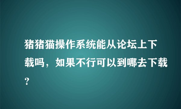 猪猪猫操作系统能从论坛上下载吗，如果不行可以到哪去下载？