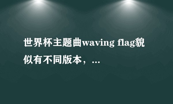 世界杯主题曲waving flag貌似有不同版本，怎么回事？知道的告诉下，顺便给一下每个版本的歌词，感激不尽～
