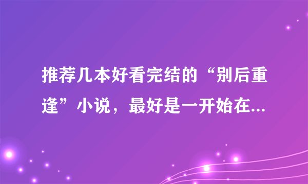 推荐几本好看完结的“别后重逢”小说，最好是一开始在校园认识后来分开了，最后在一起了23118027@qq.com