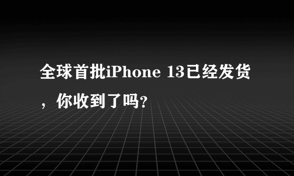 全球首批iPhone 13已经发货,你收到了吗?
