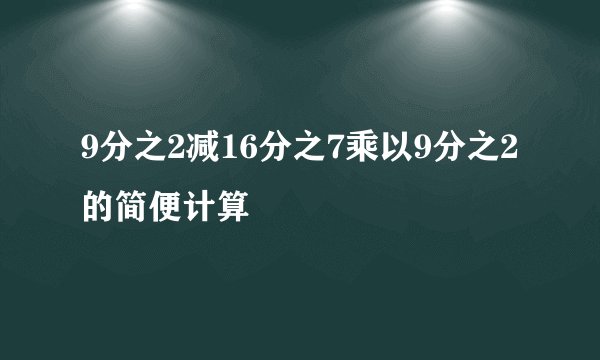 9分之2减16分之7乘以9分之2的简便计算