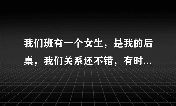 我们班有一个女生，是我的后桌，我们关系还不错，有时候她买了吃的会给我点，有时就问我题什么的，有一次